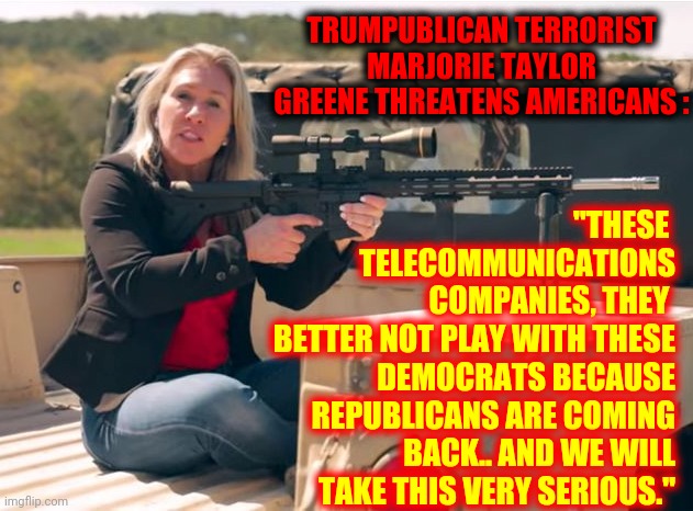 Coming Back From What?  The Dark Ages?  Middle Earth?  Hell?  The Civil War?  What Are Trumpublican Terrorists Coming Back From? | "THESE 
TELECOMMUNICATIONS
 COMPANIES, THEY 
BETTER NOT PLAY WITH THESE DEMOCRATS BECAUSE REPUBLICANS ARE COMING BACK.. AND WE WILL TAKE THIS VERY SERIOUS."; TRUMPUBLICAN TERRORIST MARJORIE TAYLOR GREENE THREATENS AMERICANS : | image tagged in q crazy,memes,lock her up,crazy bitch,scumbag republicans,trumpublican terrorists | made w/ Imgflip meme maker