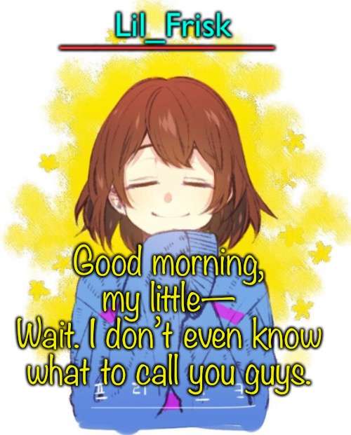 Good morning, my little—
Wait. I don’t even know what to call you guys. | image tagged in hey you little frisky | made w/ Imgflip meme maker