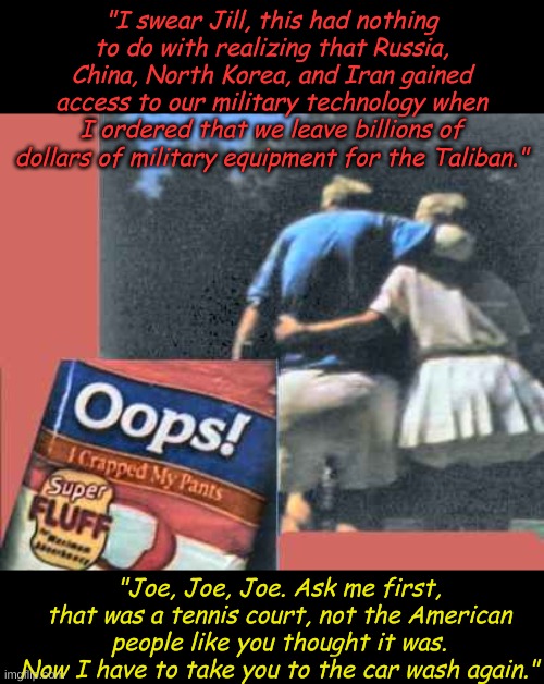 Jill and Joe Biden focus on giving the American people what the Bidens think they deserve... | "I swear Jill, this had nothing to do with realizing that Russia, China, North Korea, and Iran gained access to our military technology when I ordered that we leave billions of dollars of military equipment for the Taliban."; "Joe, Joe, Joe. Ask me first, that was a tennis court, not the American people like you thought it was. Now I have to take you to the car wash again." | image tagged in oops i crapped my pants | made w/ Imgflip meme maker