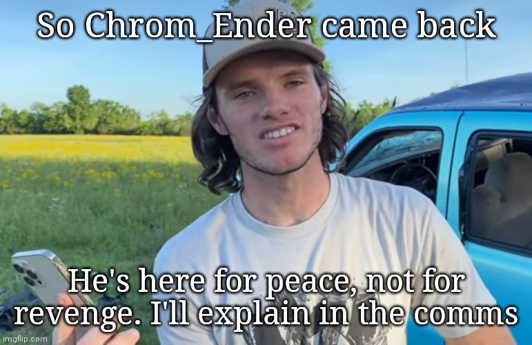 No attacks, it may take a bit to type the comment | So Chrom_Ender came back; He's here for peace, not for revenge. I'll explain in the comms | image tagged in whistlindiesel | made w/ Imgflip meme maker