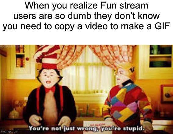 BRUH | When you realize Fun stream users are so dumb they don’t know you need to copy a video to make a GIF | image tagged in your not just wrong your stupid | made w/ Imgflip meme maker