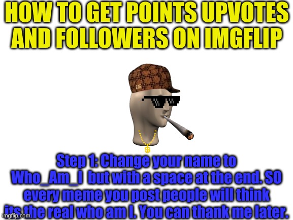 How to pt2 | HOW TO GET POINTS UPVOTES AND FOLLOWERS ON IMGFLIP; Step 1: Change your name to Who_Am_I  but with a space at the end. SO every meme you post people will think its the real who am I. You can thank me later. | image tagged in blank white template | made w/ Imgflip meme maker