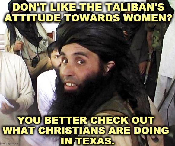 We already have the Taliban in America. We call them Republicans. | DON'T LIKE THE TALIBAN'S ATTITUDE TOWARDS WOMEN? YOU BETTER CHECK OUT 
WHAT CHRISTIANS ARE DOING 
IN TEXAS. | image tagged in taliban,texas,hate,women,punishment | made w/ Imgflip meme maker
