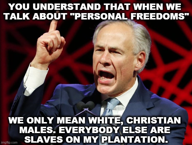 Greg Abbott's time as governor has been one long power grab. | YOU UNDERSTAND THAT WHEN WE 
TALK ABOUT "PERSONAL FREEDOMS"; WE ONLY MEAN WHITE, CHRISTIAN 
MALES. EVERYBODY ELSE ARE 
SLAVES ON MY PLANTATION. | image tagged in greg abbott fascist tyrant of texas,personal,freedom,liberty,cancelled,texas | made w/ Imgflip meme maker