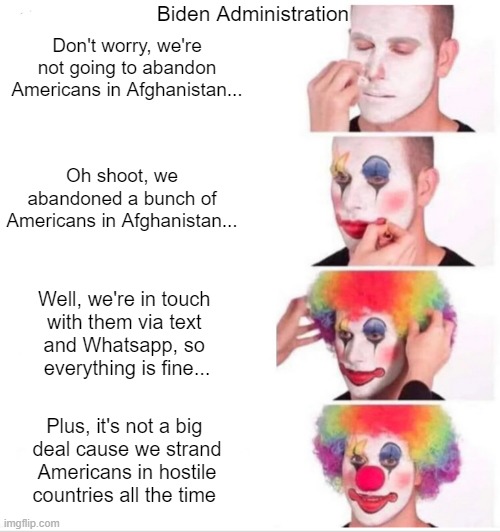 Biden Admin Afghanistan clown world | Biden Administration; Don't worry, we're not going to abandon Americans in Afghanistan... Oh shoot, we abandoned a bunch of Americans in Afghanistan... Well, we're in touch 
with them via text 
and Whatsapp, so 
everything is fine... Plus, it's not a big 
deal cause we strand Americans in hostile countries all the time | image tagged in memes,clown applying makeup,afghanistan,biden,joe biden,jen psaki | made w/ Imgflip meme maker