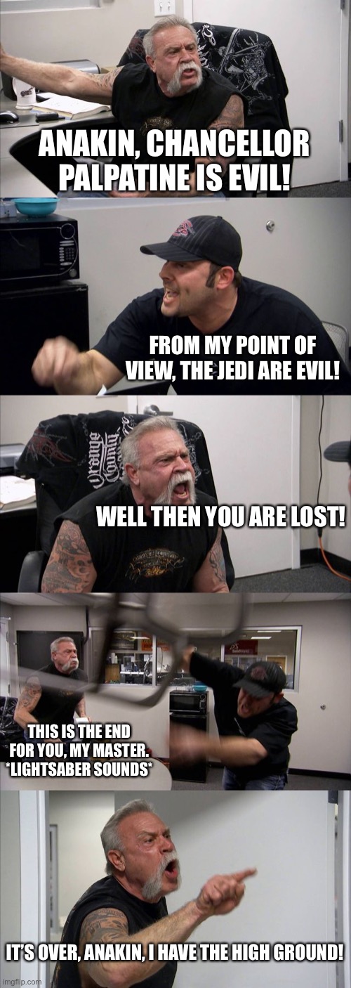 American Chopper Argument | ANAKIN, CHANCELLOR PALPATINE IS EVIL! FROM MY POINT OF VIEW, THE JEDI ARE EVIL! WELL THEN YOU ARE LOST! THIS IS THE END FOR YOU, MY MASTER. *LIGHTSABER SOUNDS*; IT’S OVER, ANAKIN, I HAVE THE HIGH GROUND! | image tagged in memes,american chopper argument | made w/ Imgflip meme maker