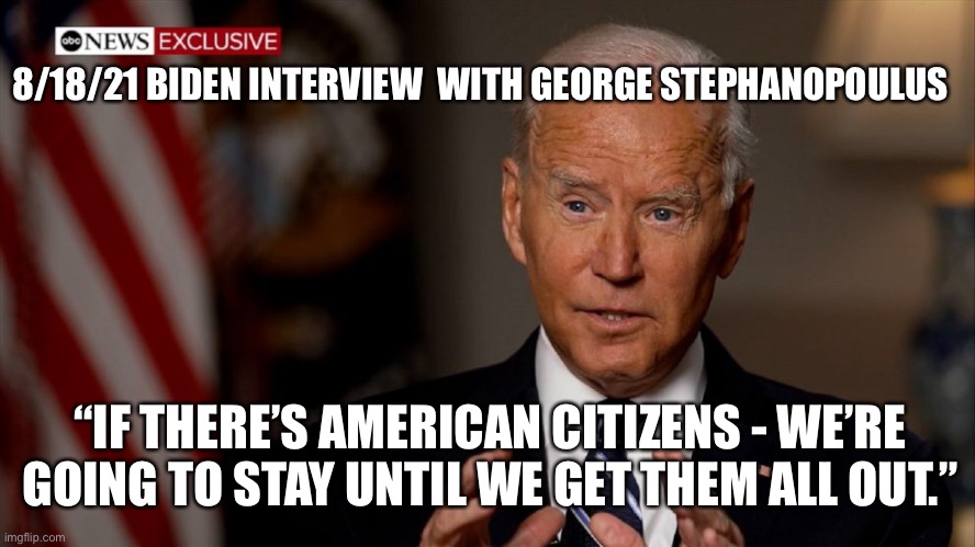 Biden’s pledge to stay in Afghanistan “Until We Get Them All Out” | 8/18/21 BIDEN INTERVIEW  WITH GEORGE STEPHANOPOULUS; “IF THERE’S AMERICAN CITIZENS - WE’RE GOING TO STAY UNTIL WE GET THEM ALL OUT.” | image tagged in biden afghanistan,impeach biden,biden killed americans,memes biden | made w/ Imgflip meme maker