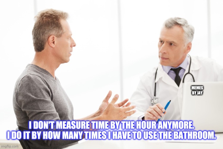 For Sure | MEMES BY JAY; I DON'T MEASURE TIME BY THE HOUR ANYMORE. I DO IT BY HOW MANY TIMES I HAVE TO USE THE BATHROOM. | image tagged in man talking to doctor,bathroom,pee,time | made w/ Imgflip meme maker
