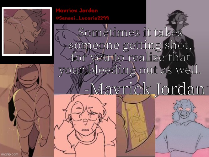 I came up with this quote while I was helping my friend. and it is my best one so far in my opinion | Sometimes it takes someone getting shot, for you to realize that your bleeding out as well. -Mavrick Jordan | image tagged in mavrick dsmp sadist template | made w/ Imgflip meme maker