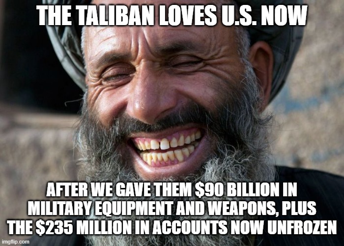 Laughing Terrorist | THE TALIBAN LOVES U.S. NOW; AFTER WE GAVE THEM $90 BILLION IN MILITARY EQUIPMENT AND WEAPONS, PLUS THE $235 MILLION IN ACCOUNTS NOW UNFROZEN | image tagged in laughing terrorist | made w/ Imgflip meme maker