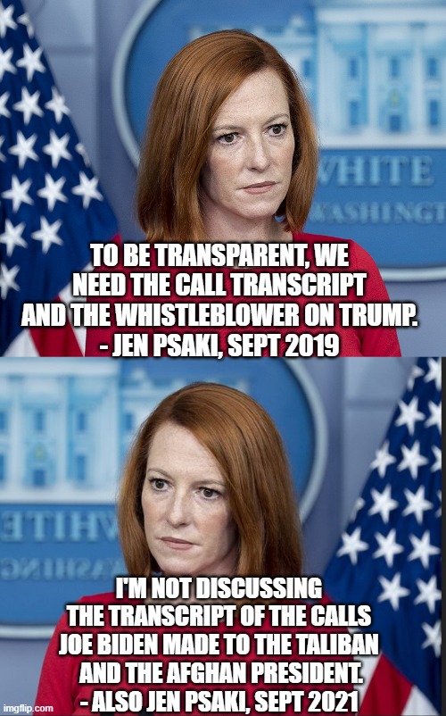 She's Not Transparent | TO BE TRANSPARENT, WE NEED THE CALL TRANSCRIPT AND THE WHISTLEBLOWER ON TRUMP.
- JEN PSAKI, SEPT 2019; I'M NOT DISCUSSING THE TRANSCRIPT OF THE CALLS JOE BIDEN MADE TO THE TALIBAN
 AND THE AFGHAN PRESIDENT.
- ALSO JEN PSAKI, SEPT 2021 | image tagged in psaki,biden,liberals,democrats,afghanistan,taliban | made w/ Imgflip meme maker