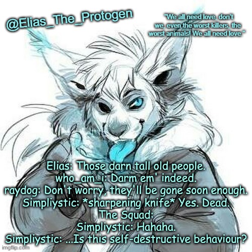 Elias_The_Protogen Furry Sans Announcement Template | Elias: Those darn tall old people.
who_am_i: Darm em' indeed.
raydog: Don't worry, they'll be gone soon enough.
Simpliystic: *sharpening knife* Yes. Dead.
The Squad:
Simpliystic: Hahaha.
Simpliystic: ...Is this self-destructive behaviour? | image tagged in elias_the_protogen furry sans announcement template | made w/ Imgflip meme maker