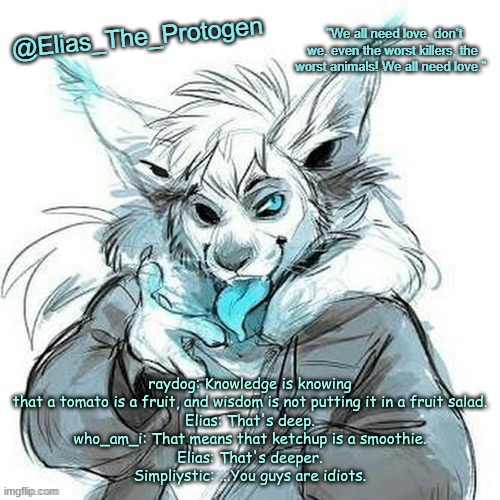 Elias_The_Protogen Furry Sans Announcement Template | raydog: Knowledge is knowing that a tomato is a fruit, and wisdom is not putting it in a fruit salad.
Elias: That's deep.
who_am_i: That means that ketchup is a smoothie.
Elias: That's deeper.
Simpliystic: ...You guys are idiots. | image tagged in elias_the_protogen furry sans announcement template | made w/ Imgflip meme maker