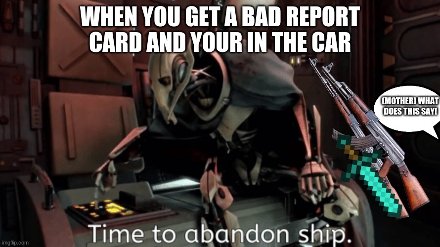 general grevious it's time to abandon ship | WHEN YOU GET A BAD REPORT CARD AND YOUR IN THE CAR; (MOTHER) WHAT DOES THIS SAY! | image tagged in general grevious it's time to abandon ship | made w/ Imgflip meme maker