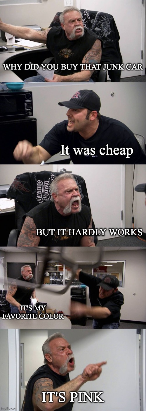 American Chopper Argument | WHY DID YOU BUY THAT JUNK CAR; It was cheap; BUT IT HARDLY WORKS; IT'S MY FAVORITE COLOR; IT'S PINK | image tagged in memes,american chopper argument | made w/ Imgflip meme maker