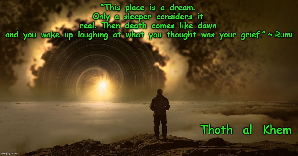 LIFE IS BUT A DREAM | “This  place  is  a  dream.  Only  a  sleeper  considers  it  real.  Then  death  comes  like  dawn  and  you  wake  up  laughing  at  what  you  thought  was  your  grief.” ~ Rumi; Thoth   al   Khem | image tagged in false,reality,covidhoax,bs media | made w/ Imgflip meme maker