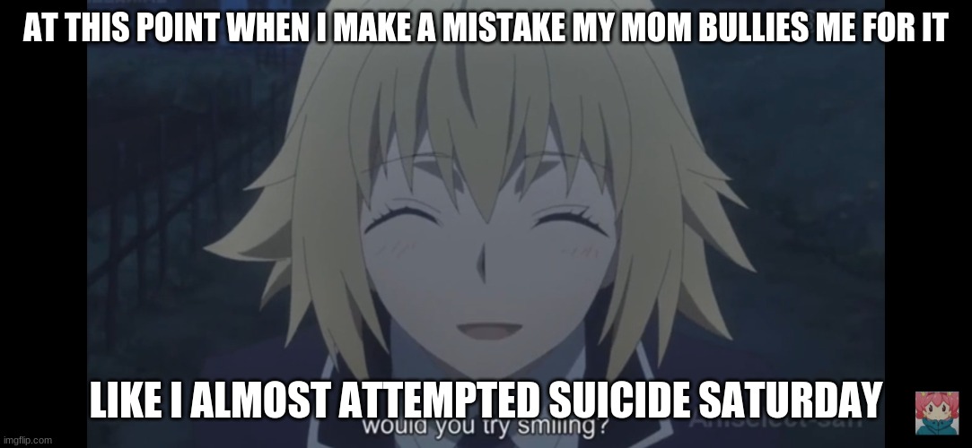 Would you try smiling | AT THIS POINT WHEN I MAKE A MISTAKE MY MOM BULLIES ME FOR IT; LIKE I ALMOST ATTEMPTED SUICIDE SATURDAY | image tagged in would you try smiling | made w/ Imgflip meme maker