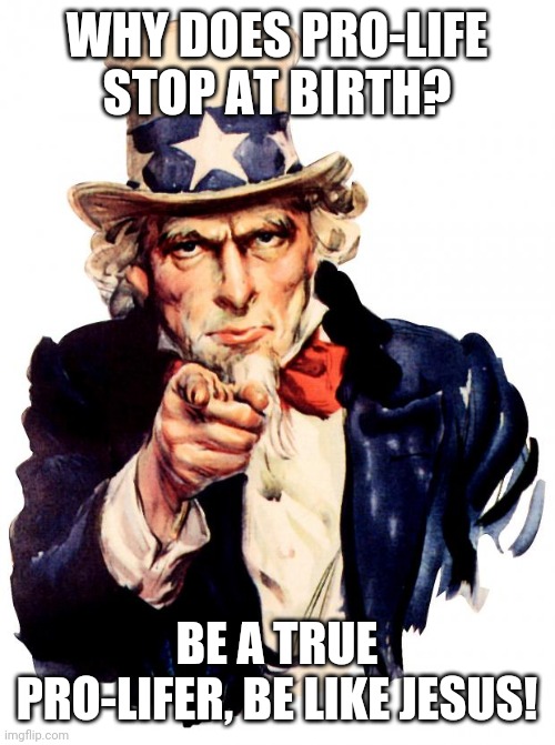 True pro-lifer | WHY DOES PRO-LIFE STOP AT BIRTH? BE A TRUE PRO-LIFER, BE LIKE JESUS! | image tagged in memes,uncle sam | made w/ Imgflip meme maker