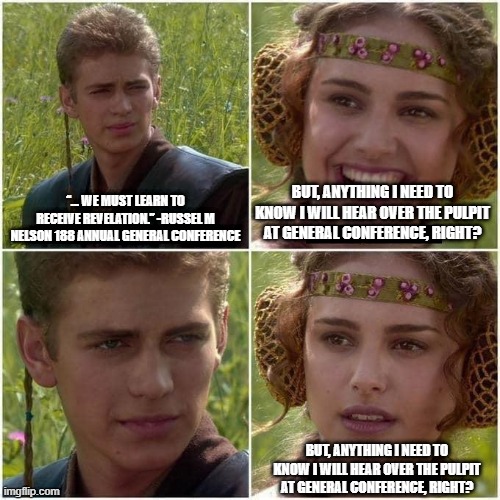 Anakin and Padme | “... WE MUST LEARN TO RECEIVE REVELATION.” -RUSSEL M NELSON 188 ANNUAL GENERAL CONFERENCE; BUT, ANYTHING I NEED TO KNOW I WILL HEAR OVER THE PULPIT AT GENERAL CONFERENCE, RIGHT? BUT, ANYTHING I NEED TO KNOW I WILL HEAR OVER THE PULPIT AT GENERAL CONFERENCE, RIGHT? | image tagged in anakin and padme | made w/ Imgflip meme maker