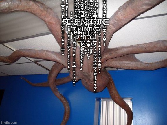 Ḯ̴͕̺̯͇̮̱̞͕̙̟̻̞͎̺̹̖̹̖̹̹́̔̃̅̔͋̃̍͋̈́̚̚͘͜͜͜ ̶̡̢̢̡̧̛̳̠͚̭͕͙̭̖̲̗̥̥͔̞̝͔̫̮̜͎͉̀̋͐̊̐͂͐͋́͒͌͂̾̓̂͗̎̆͂̆͗͑̐̎̂͂̃̐̐͛̑̀̈͘̚̕̚͘̕͜͝A̸̛̔̾̐̀̒̈́͑̾͌̿͌́͐̀͠͠ | Ḯ̴͕̺̯͇̮̱̞͕̙̟̻̞͎̺̹̖̹̖̹̹́̔̃̅̔͋̃̍͋̈́̚̚͘͜͜͜ ̶̡̢̢̡̧̛̳̠͚̭͕͙̭̖̲̗̥̥͔̞̝͔̫̮̜͎͉̀̋͐̊̐͂͐͋́͒͌͂̾̓̂͗̎̆͂̆͗͑̐̎̂͂̃̐̐͛̑̀̈͘̚̕̚͘̕͜͝A̸̡̛̫̳͉̲͖̔̾̐̀̒̈́͑̾͌̿͌́͐̀́̃͐͒̓͛͊̎͛̎̀̈́̏̂͆͠͠Ι̡̣̥̬̗̼̻͔̘͖͓͈̺̞̟͙͓͜Ι̧̼͙M̸̡̩̭̜͈͕̣̙̯͔̤̺̪̘̮̘̦̞͉̯̹͚͈͕͉͇̓̾̽̉̊̐̈́͋͐̃͆̂̈́́͐̇̔͝ ̷̧̨̢̡̢̢̡̛̬͔͔͚͓͔̞͖̖̣̫͙̳̮̩̙̘̝͕̹̜̊͊́̈́̽͌͆̈́̏̾̄̀͜͝͠͝Ι͖͍Ṯ̸̡̧͓͚̩͉̩̻̭̘̭͙̞̦̙̯̹̬̬͔̗͕͇̠͓̪̳̖̼͈̠̜̥̈́̆̌͌͋̀͋̌̿̽͋̔̓͊͛͆͜͜͜͠H̷̛̳̫̖̺͋͌͑̋̿͑͂͛̋͂̃̄̿̽͋̀̂̿͌͆̉́̋̆͑̐̈́͑̈́̀̂͛̔͐̑̀̐͛̅̇́̕̚̚͝͝͠Ĕ̷̜̱̰̦̱͚̪̣̟̜͖͉̻̻̩̜̤̥̣̜͙̺͚̯̮̀̈̏̈͑̌̈́̈́́͗̊̌̎͌̐̀͛̂̽̂̑̽̈͐́͛̓̓́̐̃̀̍̔̔̈́͆̋͂́͆̑͌̅̀͘̚͜͜ ̵̡̢̧̛̛̜̪̭͖͎͚̘̜͚͔̱̰̯͉̣͖̳̝̜̭̓͌̈́̓̋̏̿̔͑̈̑́̃̿͋̓͌̽͒̍͊͒̚̕͠͝S̷̞̹͒̂̀́̉̉̒͋̈́͗̔̌̇̈̅̒̇̎̽̒̋͑̈̓̾́̇̅̈́̇͘͜͝͠͝͝Ι̨͔̬̗͓̠̩̺̭͕̠̯͓̩͚̳̟̯̘̘̖͖̭͕̞̝͖̹͈̥̦̼͜Ι̡Ŭ̷̳̍̓͌̑͋̊̑̀̀̀̋̒̚͝͝͝Ι̢͈̝͕͖̪͕͈Ι̱̭̟̭Ṋ̷̢̨̡̛̛̼̫͎̰̙͚͇̦̗̹̹̯̰͎͓͈̪̠̙͒̉̍̃͂͛̀͌̓̀͋̅͐͌͛́͌̉̃͆̃̐̈́̈́̉͆̔̂̄͗͒̃̀̑̚̕͜͜͝͠͝K̸̛̈̒̓͛͆̋̆̿͋̅̆̃̄̈̋͒͗̈́̅̀̈̔̿̇̐̒̓̚̕͠͠Ι͚̗̝̤̗E̴̡̛͖̬̫͓̪͓̽̏̍́̎̽̏͋͆̆̋̓̒͛̀͆͊̔̔̈͗͛͑́͐̎̃̕̕͝Ι̡̨͙̭̺̩̻̤͖͉̱̠͖̘͔̠̖̰̗̘̮̻̬̥̳̗̜̰̼͚̬̼͔̘͎N̸̨̢̛͕̯͇͇̼̰̖̮̘͉̺̝̤̖͔̒̏́̄̔̀͑͂̋̄̿͌͗̈́͊̓̌̆̌̈́̈́̑̈́̍̅̈̂̏̀̐̔̾̀̆̎̓̑̇͘͘̕̚͜͝͝ ̴̡̗͚̣̞̗͋́̊͊̏͌͗͊̆͝Ι̢̨̧̢̰͉͔̖̫̮̙̪̰̩̲̣̱̹̼̱̰̼̦̜̬̝̘̲̟̝̠̝͎̱͉̦̺̭̞͙Ǫ̷͓̙̞̙̏̅̆͂̆̈́́̈́́͒Ι̧̮̣̦̼͔̯͍̜̩̻̗̜͎̹͎̥̟̘̠̞͈̞̙̟̮Ι͔͕̯͙̟̤͖̗̺̺Ņ̷̧̢̢̧̛̮̟͚̲͙̟̪̘̳͓̣͕̲̟̰͖̹̣͒̾͑̀̐͌̒̍̂̈́̿̈̅̈́̕͝͝Ι͕̹̺͈͙E̸̡̧̛̛̖̥̟̘͙̤̲͕̱͔̮͕̖͖̳̘̪̟̟̳̖̳̤̲̗̹͈̪̰̙̩͚̦̟̯͕̺̩̤̮͊̽̊͗̾̿̌͋͊́̈͋̓͒̅̎̃͌͐̽͂̅̒͛̽̌͊́̓̊͑̔̒̇̇̈́̈́̋̃̓̕̚͘͘͝͝͝ | image tagged in scary octopus | made w/ Imgflip meme maker