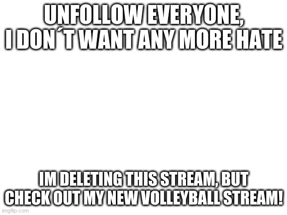 Finallu | UNFOLLOW EVERYONE, I DON´T WANT ANY MORE HATE; IM DELETING THIS STREAM, BUT CHECK OUT MY NEW VOLLEYBALL STREAM! | image tagged in blank white template | made w/ Imgflip meme maker