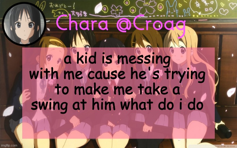 Chara's K-on temp | a kid is messing with me cause he's trying to make me take a swing at him what do i do | image tagged in chara's k-on temp | made w/ Imgflip meme maker