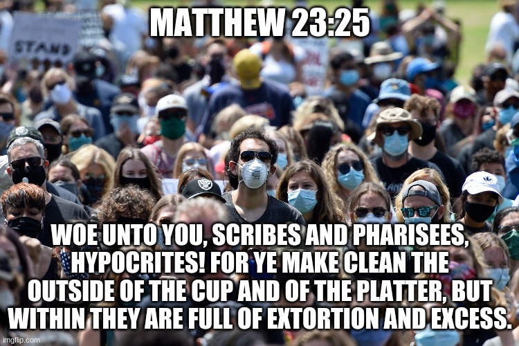 Masked Nation | MATTHEW 23:25; WOE UNTO YOU, SCRIBES AND PHARISEES, HYPOCRITES! FOR YE MAKE CLEAN THE OUTSIDE OF THE CUP AND OF THE PLATTER, BUT WITHIN THEY ARE FULL OF EXTORTION AND EXCESS. | image tagged in indoctrination,lies,fake news,tyranny,communist socialist,satanic | made w/ Imgflip meme maker