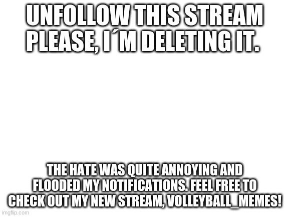 ygfurbcuwer | UNFOLLOW THIS STREAM PLEASE, I´M DELETING IT. THE HATE WAS QUITE ANNOYING AND FLOODED MY NOTIFICATIONS. FEEL FREE TO CHECK OUT MY NEW STREAM, VOLLEYBALL_MEMES! | image tagged in blank white template | made w/ Imgflip meme maker