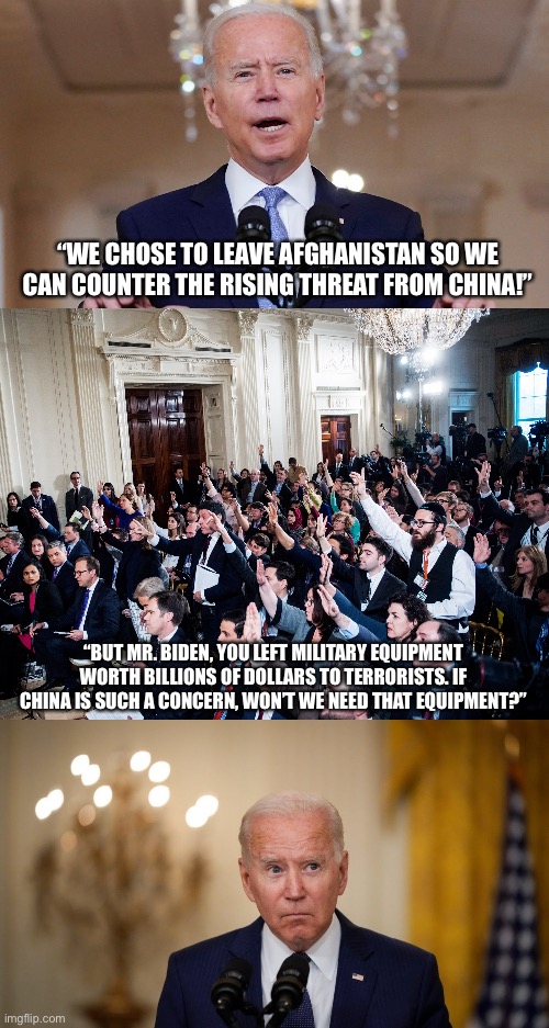 Excuses | “WE CHOSE TO LEAVE AFGHANISTAN SO WE CAN COUNTER THE RISING THREAT FROM CHINA!”; “BUT MR. BIDEN, YOU LEFT MILITARY EQUIPMENT WORTH BILLIONS OF DOLLARS TO TERRORISTS. IF CHINA IS SUCH A CONCERN, WON’T WE NEED THAT EQUIPMENT?” | image tagged in memes,afghanistan,military,joe biden,fail,terrorists | made w/ Imgflip meme maker