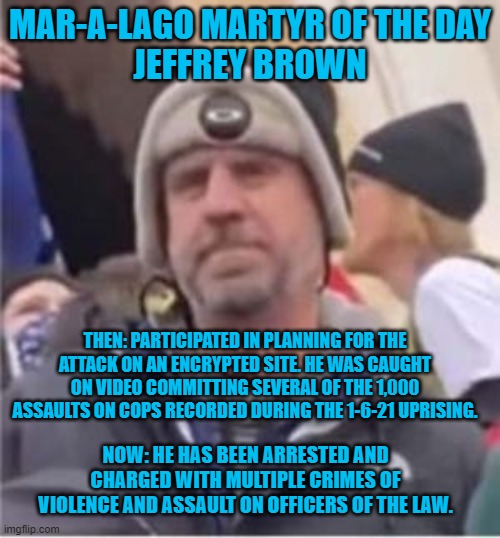 Some 1,000 acts of assault on cops were recorded on this normal tourist day. | MAR-A-LAGO MARTYR OF THE DAY
JEFFREY BROWN; THEN: PARTICIPATED IN PLANNING FOR THE ATTACK ON AN ENCRYPTED SITE. HE WAS CAUGHT ON VIDEO COMMITTING SEVERAL OF THE 1,000 ASSAULTS ON COPS RECORDED DURING THE 1-6-21 UPRISING. NOW: HE HAS BEEN ARRESTED AND CHARGED WITH MULTIPLE CRIMES OF VIOLENCE AND ASSAULT ON OFFICERS OF THE LAW. | image tagged in politics | made w/ Imgflip meme maker