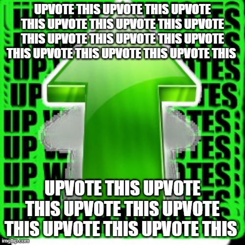 UPVOTE THIS | UPVOTE THIS UPVOTE THIS UPVOTE THIS UPVOTE THIS UPVOTE THIS UPVOTE THIS UPVOTE THIS UPVOTE THIS UPVOTE THIS UPVOTE THIS UPVOTE THIS UPVOTE THIS; UPVOTE THIS UPVOTE THIS UPVOTE THIS UPVOTE THIS UPVOTE THIS UPVOTE THIS | image tagged in upvote | made w/ Imgflip meme maker