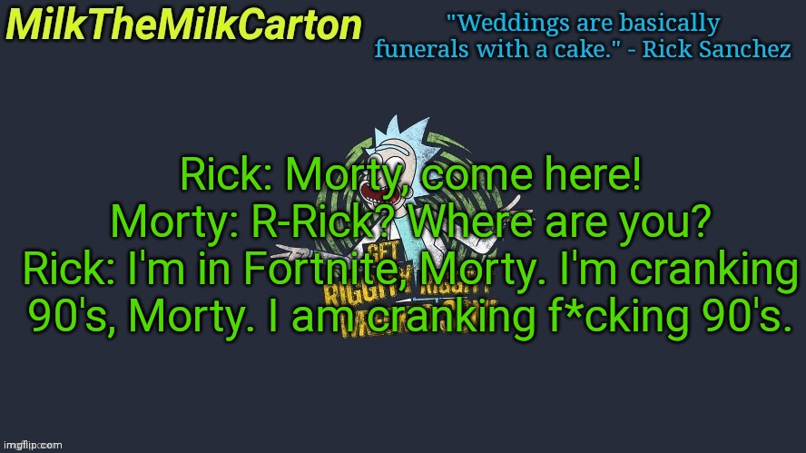 MilkTheMilkCarton but Wubba Lubba Dub Dub | Rick: Morty, come here!
Morty: R-Rick? Where are you?
Rick: I'm in Fortnite, Morty. I'm cranking 90's, Morty. I am cranking f*cking 90's. | image tagged in milkthemilkcarton but wubba lubba dub dub | made w/ Imgflip meme maker