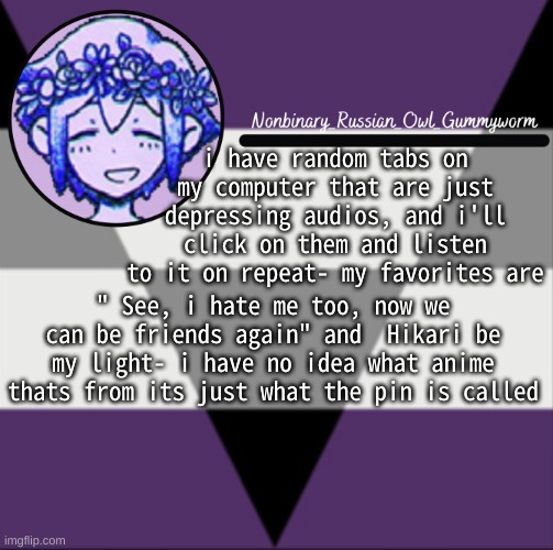 Gummyworms aegrosexual template | i have random tabs on my computer that are just depressing audios, and i'll click on them and listen to it on repeat- my favorites are; " See, i hate me too, now we can be friends again" and  Hikari be my light- i have no idea what anime thats from its just what the pin is called | image tagged in gummyworms aegrosexual template | made w/ Imgflip meme maker