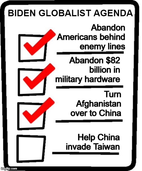What act of treason is next for the NWO globalist puppet in the White House? | BIDEN GLOBALIST AGENDA; Abandon Americans behind enemy lines; Abandon $82 billion in military hardware; Turn Afghanistan over to China; Help China invade Taiwan | image tagged in nwo,globalists,communism | made w/ Imgflip meme maker