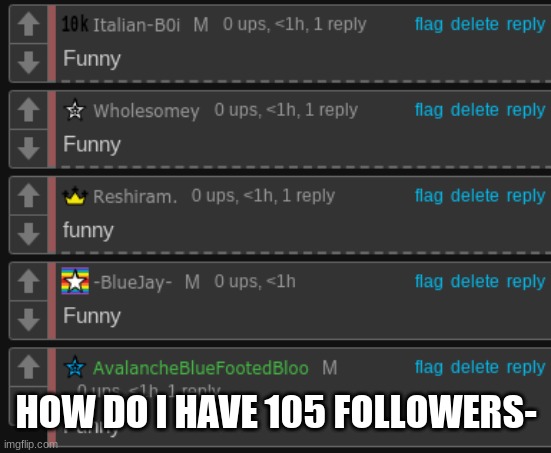 Funny. | HOW DO I HAVE 105 FOLLOWERS- | image tagged in funny | made w/ Imgflip meme maker