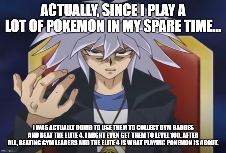 Yami Bakura wants something from you... | ACTUALLY, SINCE I PLAY A LOT OF POKEMON IN MY SPARE TIME... I WAS ACTUALLY GOING TO USE THEM TO COLLECT GYM BADGES AND BEAT THE ELITE 4. I M | image tagged in yami bakura wants something from you | made w/ Imgflip meme maker