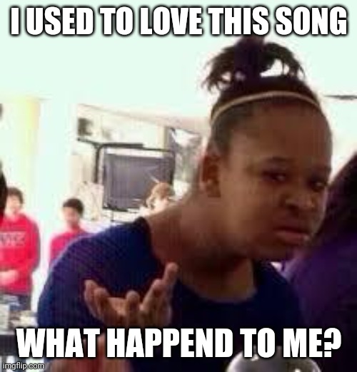 I USED TO LOVE THIS SONG WHAT HAPPEND TO ME? | image tagged in bruh | made w/ Imgflip meme maker