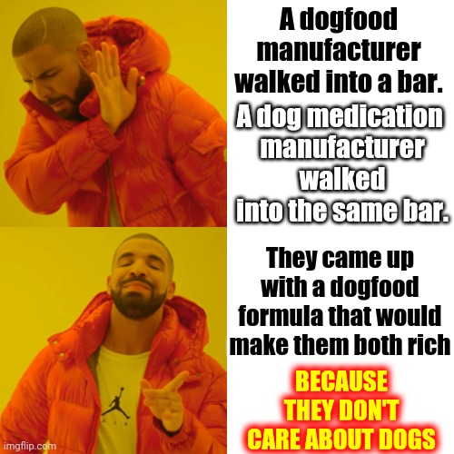 SHOW THEM THE MONEY | A dogfood manufacturer walked into a bar. A dog medication 
manufacturer walked into the same bar. They came up with a dogfood formula that would make them both rich; BECAUSE THEY DON'T CARE ABOUT DOGS | image tagged in memes,drake hotline bling,show me the money,assholes,lock them up,corporate greed | made w/ Imgflip meme maker