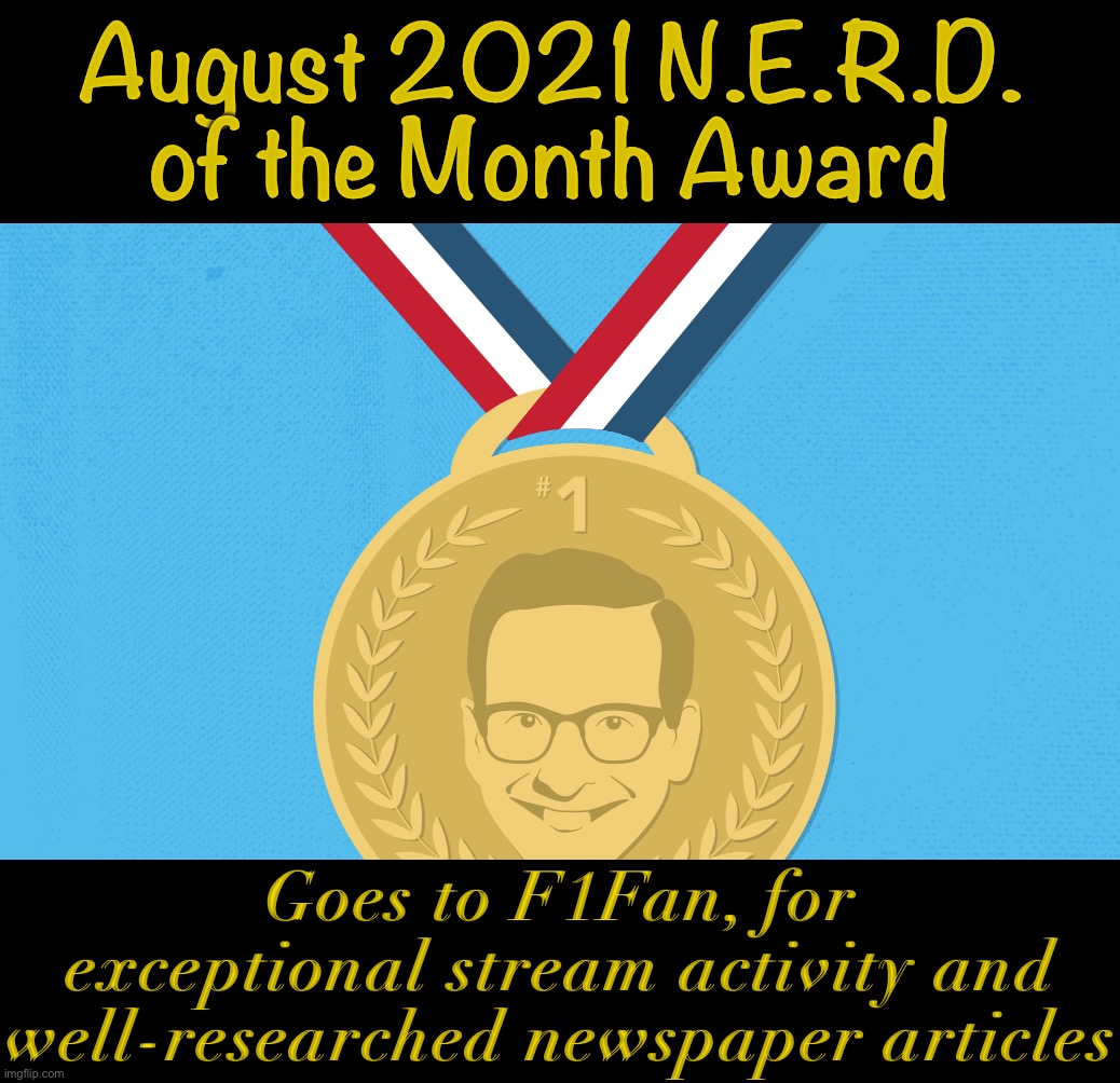 Inspired by Spaghetti Frog Awards: N.E.R.D. of the Month spotlights one of our streamers for going above and beyond! | August 2021 N.E.R.D. of the Month Award; Goes to F1Fan, for exceptional stream activity and well-researched newspaper articles | image tagged in nerd award,nerd,of,the,month,awards | made w/ Imgflip meme maker