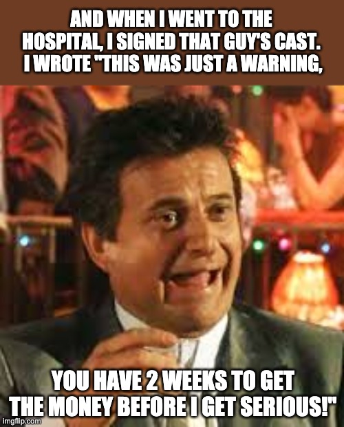 Pesci | AND WHEN I WENT TO THE HOSPITAL, I SIGNED THAT GUY'S CAST.  I WROTE "THIS WAS JUST A WARNING, YOU HAVE 2 WEEKS TO GET THE MONEY BEFORE I GET SERIOUS!" | image tagged in joe pesci | made w/ Imgflip meme maker