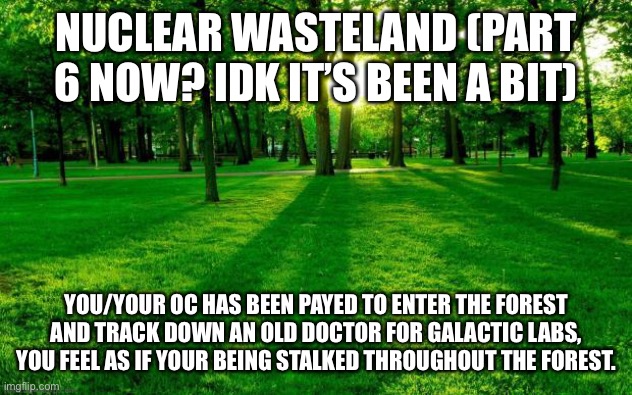 Part 6 I think | NUCLEAR WASTELAND (PART 6 NOW? IDK IT’S BEEN A BIT); YOU/YOUR OC HAS BEEN PAYED TO ENTER THE FOREST AND TRACK DOWN AN OLD DOCTOR FOR GALACTIC LABS, YOU FEEL AS IF YOUR BEING STALKED THROUGHOUT THE FOREST. | image tagged in grass and trees | made w/ Imgflip meme maker