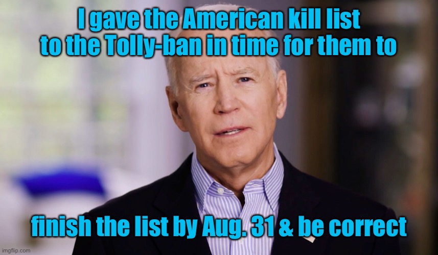 Joe Biden 2020 | I gave the American kill list to the Tolly-ban in time for them to finish the list by Aug. 31 & be correct | image tagged in joe biden 2020 | made w/ Imgflip meme maker
