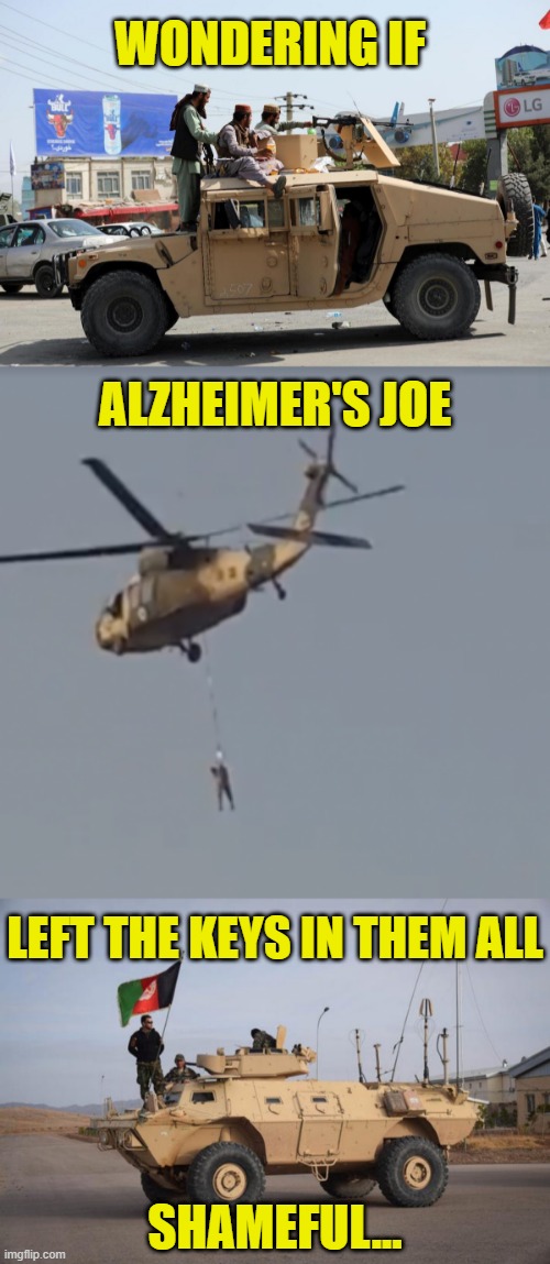Wondering if Alzheimer's Joe and Democrats left the keys in the military vehicles for the Taliban | WONDERING IF; ALZHEIMER'S JOE; LEFT THE KEYS IN THEM ALL; SHAMEFUL... | image tagged in alzheimer's joe,democrat party failure,political meme,afghanistan failure of leadership,shameful withdrawal,liberal lunacy | made w/ Imgflip meme maker