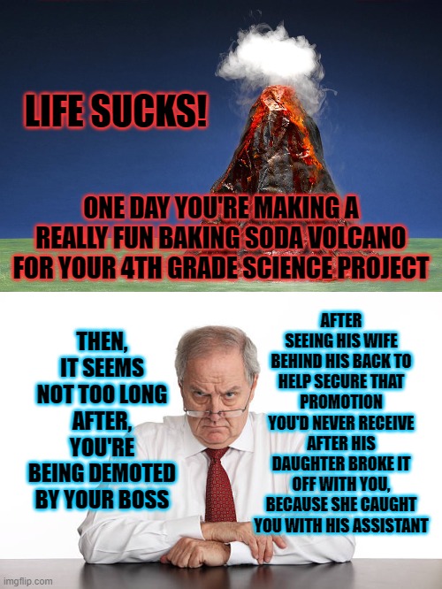 Life Interrupted | LIFE SUCKS! ONE DAY YOU'RE MAKING A REALLY FUN BAKING SODA VOLCANO FOR YOUR 4TH GRADE SCIENCE PROJECT; AFTER SEEING HIS WIFE BEHIND HIS BACK TO HELP SECURE THAT PROMOTION YOU'D NEVER RECEIVE AFTER HIS DAUGHTER BROKE IT OFF WITH YOU, BECAUSE SHE CAUGHT YOU WITH HIS ASSISTANT; THEN, IT SEEMS NOT TOO LONG AFTER, YOU'RE BEING DEMOTED BY YOUR BOSS | image tagged in life sucks,volcano,scumbag boss,i'm about to end this man's whole career | made w/ Imgflip meme maker