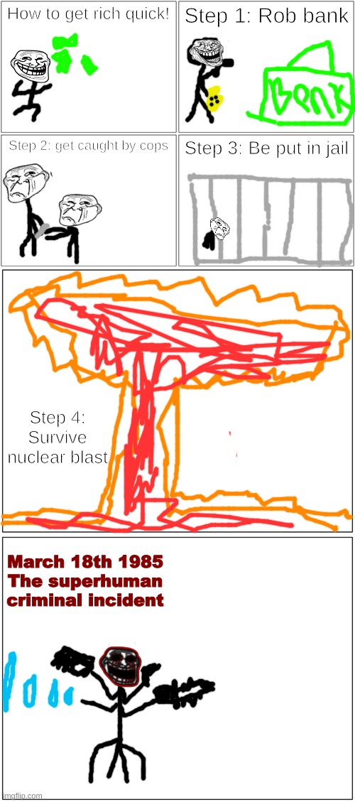 March 18th 1985: The superhuman criminal incident | How to get rich quick! Step 1: Rob bank; Step 2: get caught by cops; Step 3: Be put in jail; Step 4: Survive nuclear blast; March 18th 1985

The superhuman criminal incident | image tagged in memes,blank comic panel 2x2,blank comic panel 1x2 | made w/ Imgflip meme maker