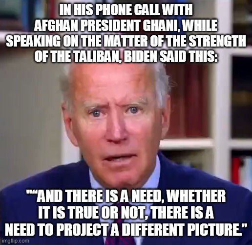 Biden lied, people died.  Intentionally putting our troops in danger is treason. | IN HIS PHONE CALL WITH AFGHAN PRESIDENT GHANI, WHILE SPEAKING ON THE MATTER OF THE STRENGTH OF THE TALIBAN, BIDEN SAID THIS:; "“AND THERE IS A NEED, WHETHER IT IS TRUE OR NOT, THERE IS A NEED TO PROJECT A DIFFERENT PICTURE.” | image tagged in slow joe biden dementia face,afghanistan,joe biden | made w/ Imgflip meme maker