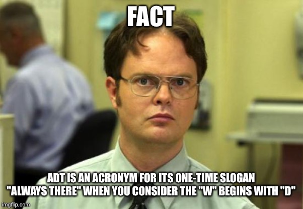 Dwight Schrute Meme | FACT; ADT IS AN ACRONYM FOR ITS ONE-TIME SLOGAN "ALWAYS THERE" WHEN YOU CONSIDER THE "W" BEGINS WITH "D" | image tagged in memes,dwight schrute | made w/ Imgflip meme maker