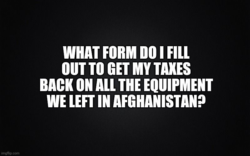 Asking for a friend. | WHAT FORM DO I FILL OUT TO GET MY TAXES BACK ON ALL THE EQUIPMENT WE LEFT IN AFGHANISTAN? | image tagged in solid black background | made w/ Imgflip meme maker