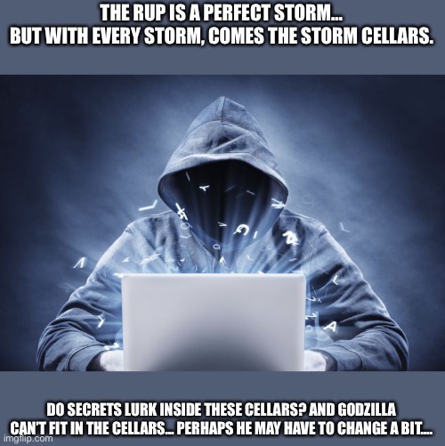 Hacker | THE RUP IS A PERFECT STORM…
BUT WITH EVERY STORM, COMES THE STORM CELLARS. DO SECRETS LURK INSIDE THESE CELLARS? AND GODZILLA CAN’T FIT IN THE CELLARS… PERHAPS HE MAY HAVE TO CHANGE A BIT…. | image tagged in hacker | made w/ Imgflip meme maker