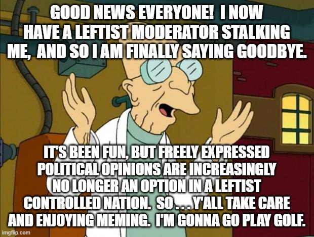 This was my last posting to Imageflip. | GOOD NEWS EVERYONE!  I NOW HAVE A LEFTIST MODERATOR STALKING ME,  AND SO I AM FINALLY SAYING GOODBYE. IT'S BEEN FUN, BUT FREELY EXPRESSED POLITICAL OPINIONS ARE INCREASINGLY NO LONGER AN OPTION IN A LEFTIST CONTROLLED NATION.  SO . . . Y'ALL TAKE CARE AND ENJOYING MEMING.  I'M GONNA GO PLAY GOLF. | image tagged in enough is enough | made w/ Imgflip meme maker